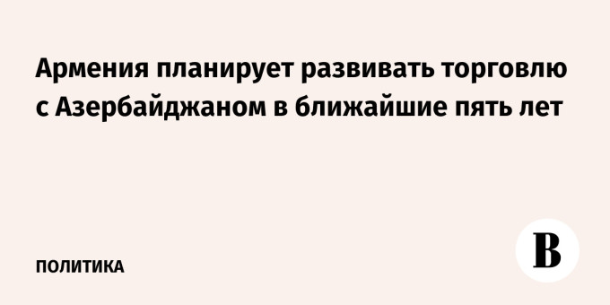 Армения планирует развивать торговлю с Азербайджаном в ближайшие пять лет