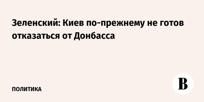 Зеленский: Киев по-прежнему не готов отказаться от Донбасса